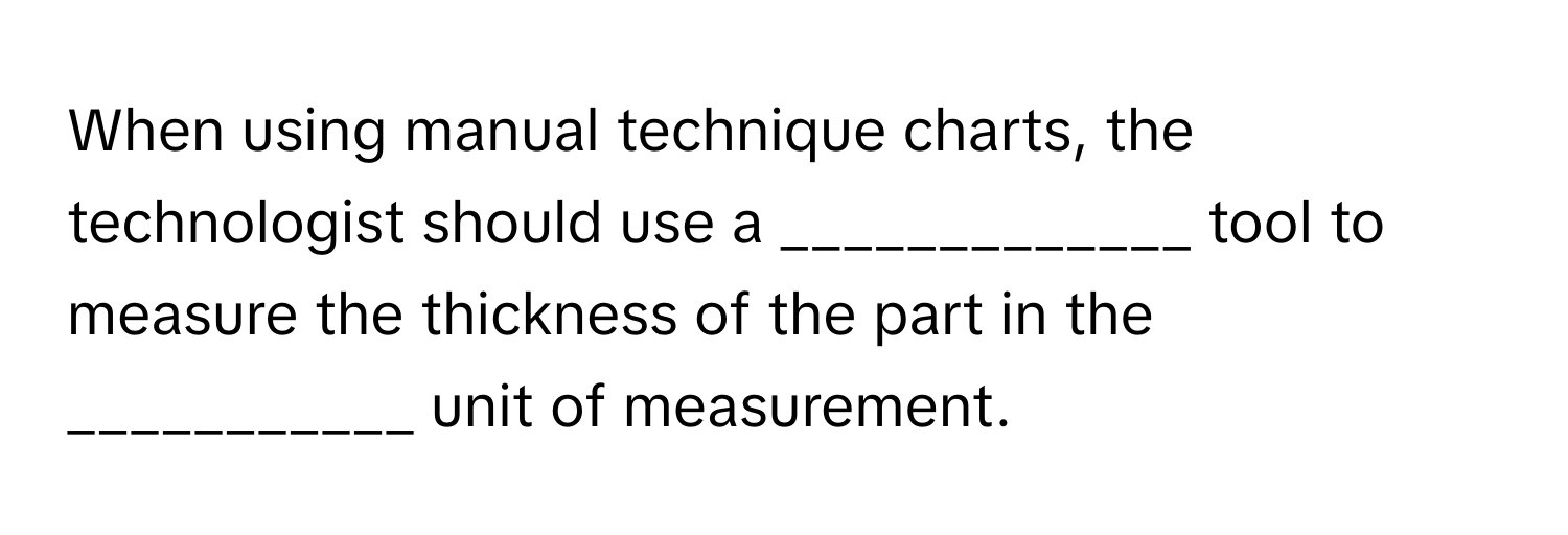 When using manual technique charts, the technologist should use a _____________ tool to measure the thickness of the part in the ___________ unit of measurement.