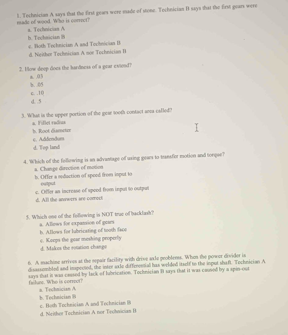 Technician A says that the first gears were made of stone. Technician B says that the first gears were
made of wood. Who is correct?
a. Technician A
b. Technician B
c. Both Technician A and Technician B
d. Neither Technician A nor Technician B
2. How deep does the hardness of a gear extend?
a. . 03
b. . 05
c. . 10
d. . 5
3. What is the upper portion of the gear tooth contact area called?
a. Fillet radius
b. Root diameter
c. Addendum
d. Top land
4. Which of the following is an advantage of using gears to transfer motion and torque?
a. Change direction of motion
b. Offer a reduction of speed from input to
output
c. Offer an increase of speed from input to output
d. All the answers are correct
5. Which one of the following is NOT true of backlash?
a. Allows for expansion of gears
b. Allows for lubricating of tooth face
c. Keeps the gear meshing properly
d. Makes the rotation change
6. A machine arrives at the repair facility with drive axle problems. When the power divider is
disassembled and inspected, the inter axle differential has welded itself to the input shaft. Technician A
says that it was caused by lack of lubrication. Technician B says that it was caused by a spin-out
failure. Who is correct?
a. Technician A
b. Technician B
c. Both Technician A and Technician B
d. Neither Technician A nor Technician B