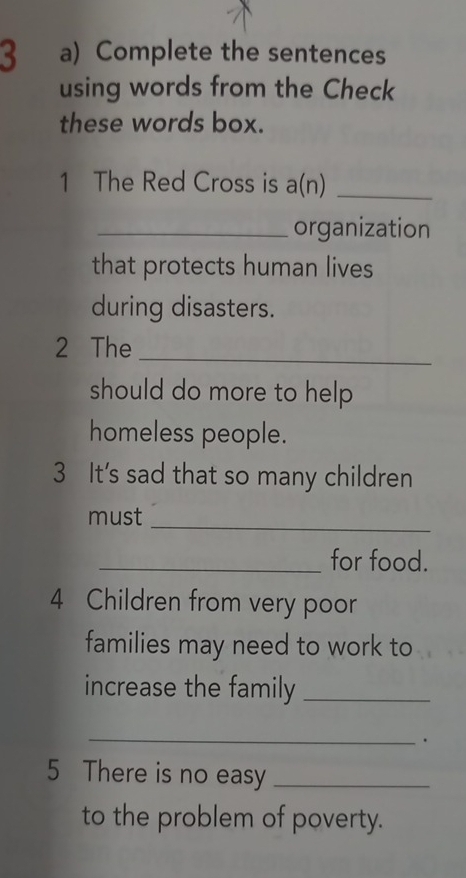 Complete the sentences 
using words from the Check 
these words box. 
1 The Red Cross is a(n)_ 
_organization 
that protects human lives 
during disasters. 
2 The 
_ 
should do more to help . 
homeless people. 
3 It's sad that so many children 
must 
_ 
_for food. 
4 Children from very poor 
families may need to work to 
increase the family_ 
_ 
. 
5 There is no easy_ 
to the problem of poverty.