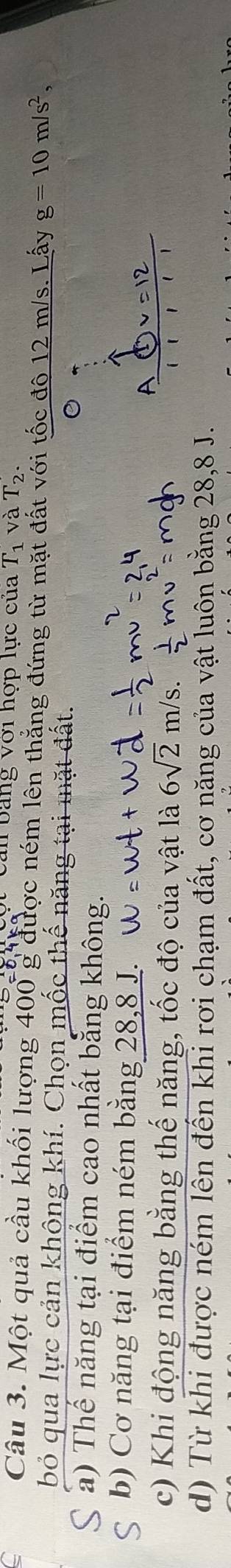 Cản bảng với hợp lực của T_1 và T_2. 
Câu 3. Một quả cầu khối lượng 400 g được ném lên thắng đứng từ mặt đất với tốc đô 12 m/s. Lấy g=10m/s^2, 
bỏ qua lực cản không khí. Chọn mốc thế năng tại mặt đất. 。
a) Thế năng tại điểm cao nhất bằng không.
b) Cơ năng tại điểm ném bằng 28, 8 J.
A x=12
c) Khi động năng bằng thế năng, tốc độ của vật là 6sqrt(2)m/s. ( 【 1 1
d) Từ khi được ném lên đến khi rơi chạm đất, cơ năng của vật luôn bằng 28, 8 J.
