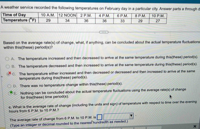 A weather service recorded the following temperatures on February day in augh c
Based on the average rate(s) of change, what, if anything, can be concluded about the actual temperature fluctuations
within this(these) period(s)?
A. The temperature increased and then decreased to arrive at the same temperature during this(these) period(s).
B. The temperature decreased and then increased to arrive at the same temperature during this(these) period(s).
C. The temperature either increased and then decreased or decreased and then increased to arrive at the same
temperature during this(these) period(s).
D. There was no temperature change within this(these) period(s).
E. Nothing can be concluded about the actual temperature fluctuations using the average rate(s) of change
for this(these) time period(s).
c. What is the average rate of change (including the units and sign) of temperature with respect to time over the evening
hours from 6 P.M. to 10 P.M.?
The average rate of change from 6 P.M. to 10 P.M. is
(Type an integer or decimal rounded to the nearest hundredth as needed.)
×