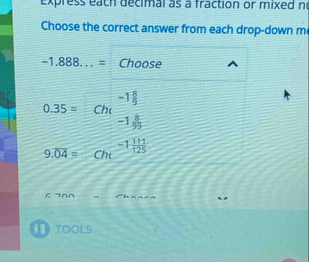 Express each decimal as a fraction or mixed nu
Choose the correct answer from each drop-down m
-1.888...= Choose
-1 8/9 
0.35= Chc
-1 8/99 
9.overline 04= Ch -1 111/125 
C 7∩∩ _Chaaea
toolS