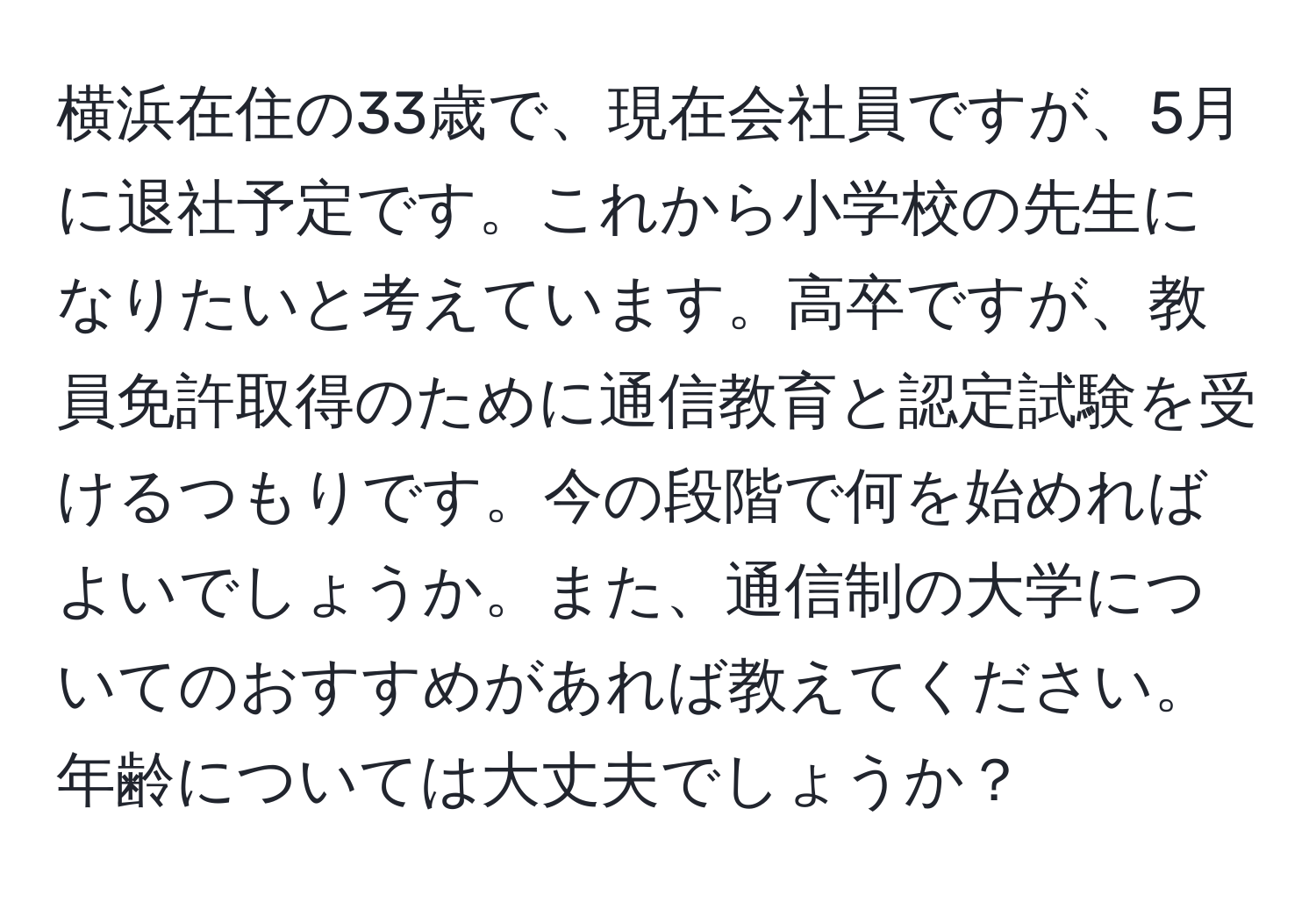 横浜在住の33歳で、現在会社員ですが、5月に退社予定です。これから小学校の先生になりたいと考えています。高卒ですが、教員免許取得のために通信教育と認定試験を受けるつもりです。今の段階で何を始めればよいでしょうか。また、通信制の大学についてのおすすめがあれば教えてください。年齢については大丈夫でしょうか？