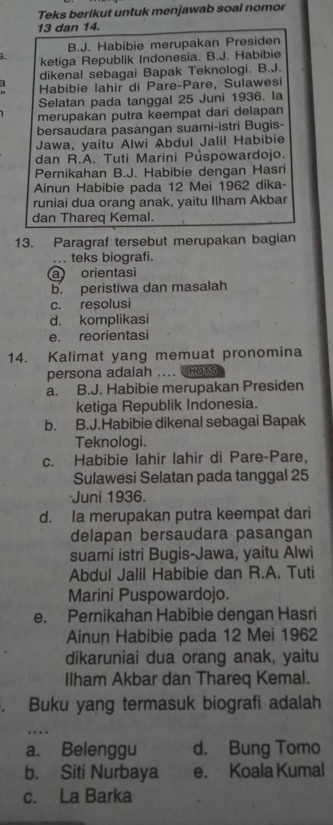 Teks berikut untuk menjawab soal nomor
13 dan 14.
B.J. Habibie merupakan Presiden
. ketiga Republik Indonesia. B.J. Habibie
dikenal sebagai Bapak Teknologi. B.J.
a Habibie lahir di Pare-Pare, Sulawesi
Selatan pada tanggal 25 Juni 1936. la
merupakan putra keempat dari delapan
bersaudara pasängan suami-istri Bugis-
Jawa, yaitu Alwi Abdul Jalil Habibie
dan R.A. Tuti Marini Púspowardojo.
Pernikahan B.J. Habibie dengan Hasri
Ainun Habibie pada 12 Mei 1962 dika-
runiai dua orang anak, yaitu Ilham Akbar
dan Thareq Kemal.
13. Paragraf tersebut merupakan bagian
... teks biografi.
a orientasi
b. peristiwa dan masalah
c. reșolusi
d. komplikasi
e. reorientasi
14. Kalimat yang memuat pronomina
persona adalah …. HOTS
a. B.J. Habibie merupakan Presiden
ketiga Republik Indonesia.
b. B.J.Habibie dikenal sebagai Bapak
Teknologi.
c. Habibie lahir lahir di Pare-Pare,
Sulawesi Selatan pada tanggal 25
Juni 1936.
d. Ia merupakan putra keempat dari
delapan bersaudara pasangan
suami istri Bugis-Jawa, yaitu Alwi
Abdul Jalil Habibie dan R.A. Tuti
Marini Puspowardojo.
e. Pernikahan Habibie dengan Hasri
Ainun Habibie pada 12 Mei 1962
dikaruniai dua orang anak, yaitu
Ilham Akbar dan Thareq Kemal.
. Buku yang termasuk biografi adalah
a. Belenggu d. Bung Tomo
b. Siti Nurbaya e. Koala Kumal
c. La Barka