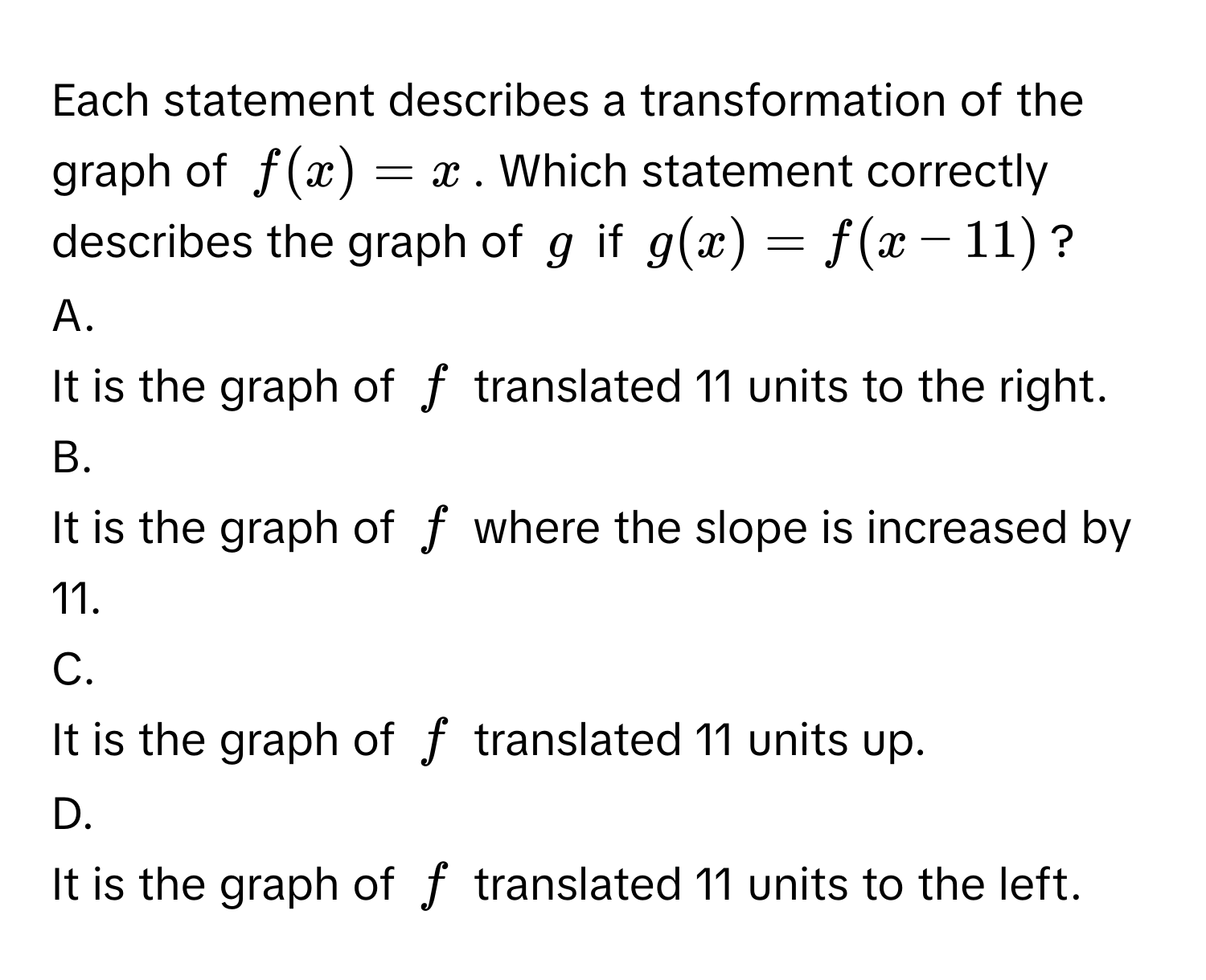 Each statement describes a transformation of the graph of $f(x) = x$. Which statement correctly describes the graph of $g$ if $g(x) = f(x - 11)$?

A. 
It is the graph of $f$ translated 11 units to the right.
B. 
It is the graph of $f$ where the slope is increased by 11.
C. 
It is the graph of $f$ translated 11 units up.
D. 
It is the graph of $f$ translated 11 units to the left.