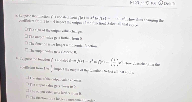 □0/1 pt つ100 Details
a. Suppose the function f is updated from f(x)=x^4 to f(x)=-4· x^4. How does changing the
coefficient from 1 to —4 impact the output of the function? Select all that apply.
The sign of the output value changes.
The output value gets further from 0.
The function is no longer a monomial function.
The output value gets closer to 0.
b. Suppose the function f is updated from f(x)=x^4 to f(x)=( 1/7 )x^4. How does changing the
coefficient from 1 to  1/7  impact the output of the function? Select all that apply.
The sign of the output value changes.
The output value gets closer to 0.
The output value gets further from 0.
The function is no longer a monomial function