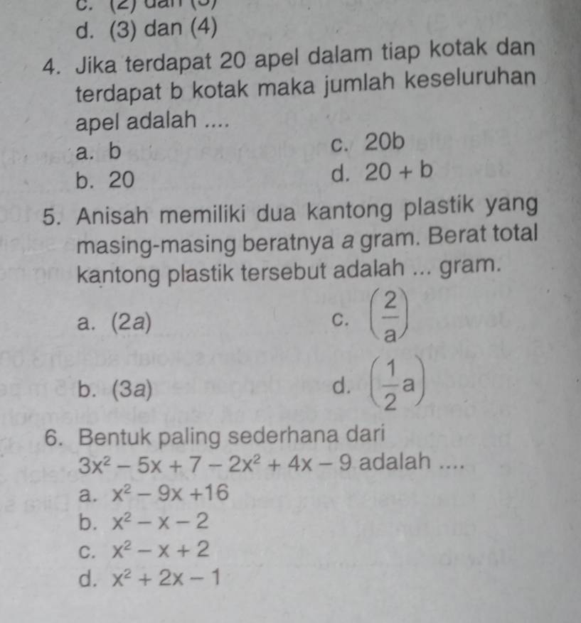 c. (2) đấn (3)
d. (3) dan (4)
4. Jika terdapat 20 apel dalam tiap kotak dan
terdapat b kotak maka jumlah keseluruhan
apel adalah ....
a. b c. 20b
b. 20
d. 20+b
5. Anisah memiliki dua kantong plastik yang
masing-masing beratnya a gram. Berat total
kantong plastik tersebut adalah ... gram.
a. (2a) C. ( 2/a )
b. (3a)
d. ( 1/2 a)
6. Bentuk paling sederhana dari
3x^2-5x+7-2x^2+4x-9 adalah ....
a. x^2-9x+16
b. x^2-x-2
C. x^2-x+2
d. x^2+2x-1