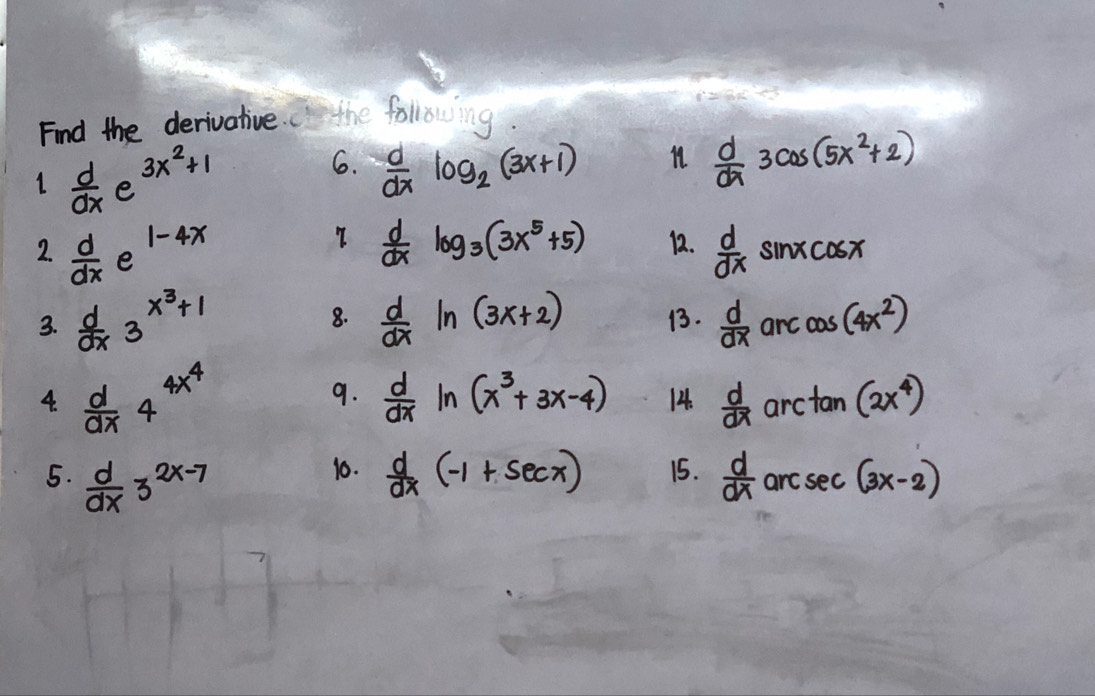 Find the derivative. the following
3x^2+1 11.  d/dx 3cos (5x^2+2)
6.  d/dx log _2(3x+1)
1  d/dx  e 
7  d/dx log _3(3x^5+5)
1-4x 12.  d/dx sin xcos x
2.  d/dx  e 
8. 
3.  d/dx 3^(x^3)+1  d/dx ln (3x+2) 1.  d/dx  arc cos (4x^2)
9.  d/dx ln (x^3+3x-4)
4.  d/dx 4^(4x^4) 14.  d/dx  ard tan (2x^4)
10. 
5.  d/dx 3^(2x-7)  d/dx (-1+sec x) 15.  d/dx  arc sec (3x-2)