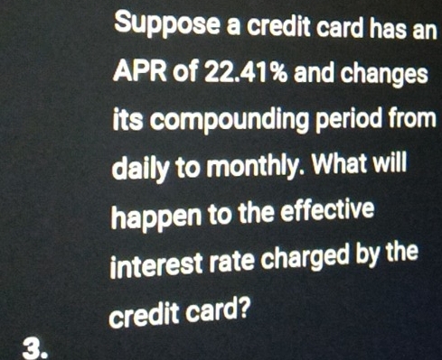 Suppose a credit card has an 
APR of 22.41% and changes 
its compounding period from 
daily to monthly. What will 
happen to the effective 
interest rate charged by the 
credit card? 
3.