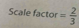 Scale factor = 2/3 