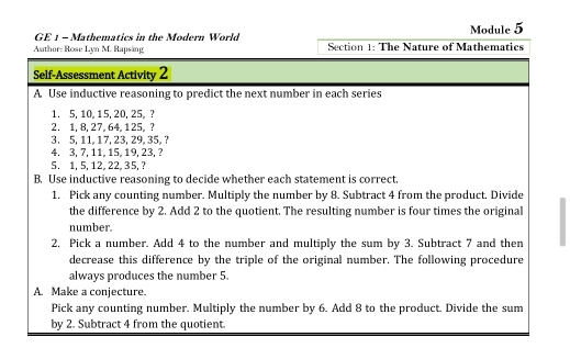 GE 1 - Mathematics in the Modern World Module 5 
Author: Rose Lyn M. Rapsäng Section 1: The Nature of Mathematics 
Self-Assessment Activity 2 
A. Use inductive reasoning to predict the next number in each series 
1. 5, 10, 15, 20, 25,? 
2. 1, 8, 27, 64, 125,? 
3. 5, 11, 17, 23, 29, 35, ?
4, 3, 7, 11, 15, 19, 23,? 
5. 1, 5, 12, 22, 35, ? 
B. Use inductive reasoning to decide whether each statement is correct. 
1. Pick any counting number. Multiply the number by 8. Subtract 4 from the product. Divide 
the difference by 2. Add 2 to the quotient. The resulting number is four times the original 
number. 
2, Pick a number. Add 4 to the number and multiply the sum by 3. Subtract 7 and then 
decrease this difference by the triple of the original number. The following procedure 
always produces the number 5
A. Make a conjecture. 
Pick any counting number. Multiply the number by 6. Add 8 to the product. Divide the sum 
by 2. Subtract 4 from the quotient.