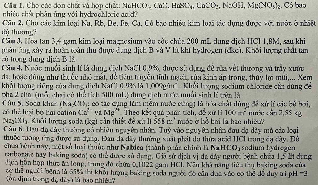 Cho các đơn chất và hợp chất: NaHCO_3,CaO,BaSO_4,CaCO_3 , NaOH, Mg(NO_3)_2. Có bao
nhiêu chất phản ứng với hydrochloric acid?
Câu 2. Cho các kim loại Na, Rb, Be, Fe, Ca. Có bao nhiêu kim loại tác dụng được với nước ở nhiệt
độ thường?
Câu 3. Hòa tan 3,4 gam kim loại magnesium vào cốc chứa 200 mL dung dịch HCl 1,8M, sau khi
phản ứng xảy ra hoàn toàn thu được dung dịch B và V lít khí hydrogen (đkc). Khối lượng chất tan
có trong dung dịch B là
Câu 4. Nước muối sinh lí là dung dịch NaCl 0,9%, được sử dụng để rửa vết thương và trầy xước
da, hoặc dùng như thuốc nhỏ mắt, để tiêm truyền tĩnh mạch, rửa kính áp tròng, thủy lợi mũi,... Xem
khối lượng riêng của dung dịch NaCl 0,9% là 1,009g/mL. Khối lượng sodium chloride cần dùng để
pha 2 chai (mỗi chai có thể tích 500 mL) dung dịch nước muối sinh lí trên là
Câu 5. Soda khan (Na_2CO_3 :: có tác dụng làm mềm nước cứng) là hóa chất dùng để xử lí các bể bơi,
có thể loại bỏ hai cation Ca^(2+) và Mg^(2+). Theo kết quả phân tích, để xử lí 100m^3 nước cần 2,55 kg
Na_2CO_3. Khối lượng soda (kg) cần thiết để xử lí 558m^3 nước ở hồ bơi là bao nhiêu?
Câu 6. Đau dạ dày thường có nhiều nguyên nhân. Tuỳ vào nguyên nhân đau dạ dày mà các loại
thuốc tương ứng được sử dụng. Đau dạ dày thường xuất phát do thừa acid HCl trong dạ dày. Để
chữa bệnh này, một số loại thuốc như Nabica (thành phần chính là NaHCO_3 sodium hydrogen
carbonate hay baking soda) có thể được sử dụng. Giả sử dịch vị dạ dày người bệnh chứa 1,5 lít dung
dịch hỗn hợp thức ăn lỏng, trong đó chứa 0,1022 gam HCl. Nếu khả năng tiêu thụ baking soda của
cơ thể người bệnh là 65% thì khối lượng baking soda người đó cần đưa vào cơ thể để duy trì pH =3
(ồn định trong dạ dày) là bao nhiêu?