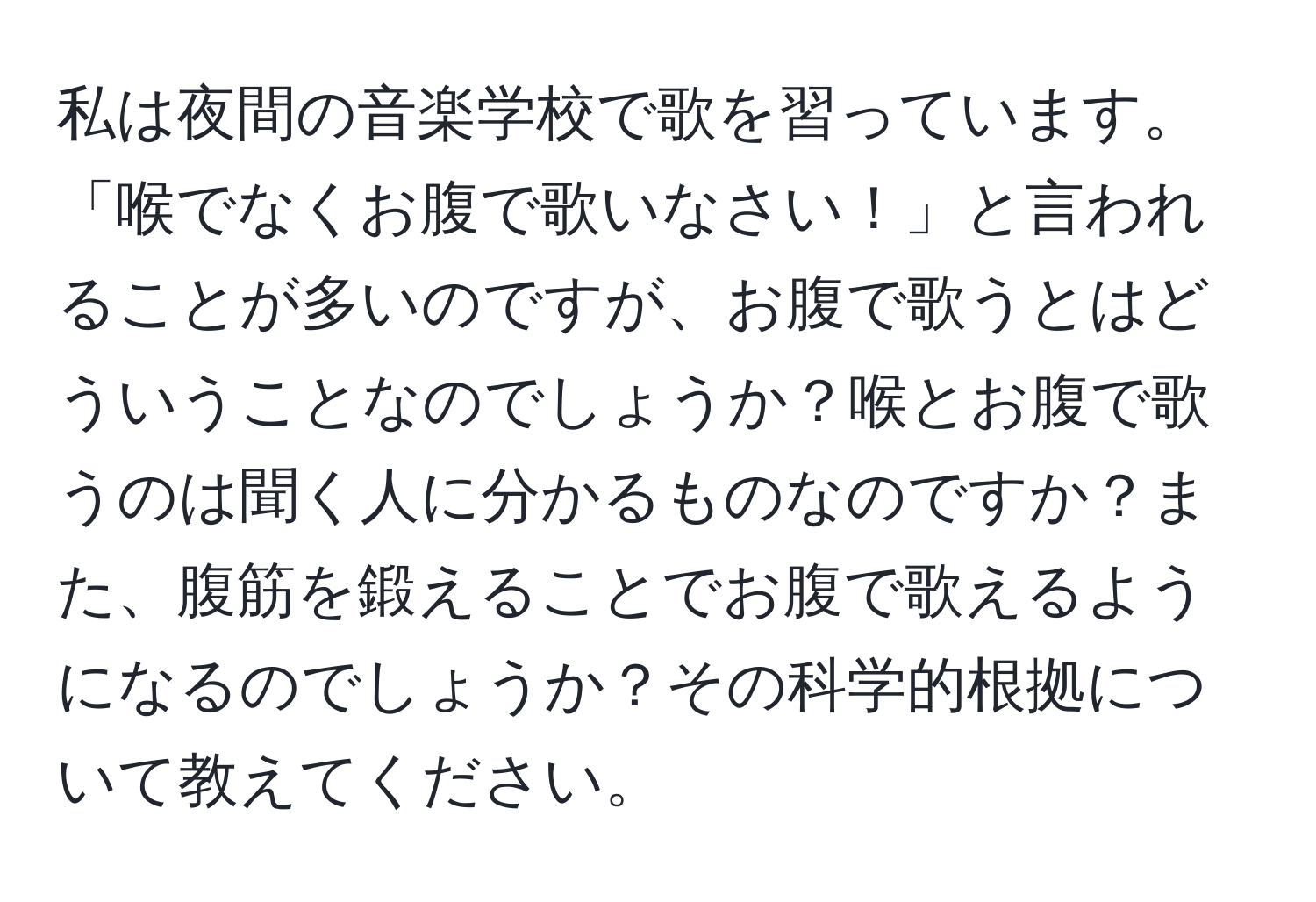 私は夜間の音楽学校で歌を習っています。「喉でなくお腹で歌いなさい！」と言われることが多いのですが、お腹で歌うとはどういうことなのでしょうか？喉とお腹で歌うのは聞く人に分かるものなのですか？また、腹筋を鍛えることでお腹で歌えるようになるのでしょうか？その科学的根拠について教えてください。