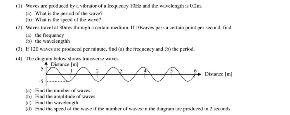 (1) Waves are produced by a vibrator of a frequency 10Hz and the wavelength is 0.2m. 
(a) What is the period of the wave? 
(b) What is the speed of the wave? 
(2) Waves travel at 30m/s through a certain medium. If 10waves pass a certain point per second, find 
(a) the frequency 
(b) the wavelengthh 
(3) If 120 waves are produced per minute, find (a) the frequency and (b) the period. 
(4) The diagram below shows transverse waves. 
(a) Find the number of waves. 
(b) Find the amplitude of waves. 
(c) Find the wavelength. 
(d) Find the speed of the wave if the number of waves in the diagram are produced in 2 seconds.