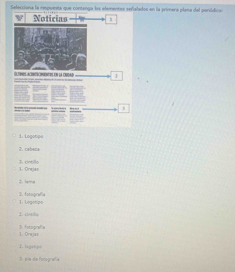 Selecciona la respuesta que contenga los elementos señalados en la primera plana del periódico:
Noticias 1
Últimos AConteCimientOs en La CIUdad 2
alectan a la ciutaó Se acwa luvia b Rrss-enel

3
1. Logotipo
2. cabeza
3. cintillo
1, Orejas
2. lema
3. fotografía
1. Logotipo
2. cintillo
3. fotografía
1. Orejas
2. logotipo
3. pie de fotografía