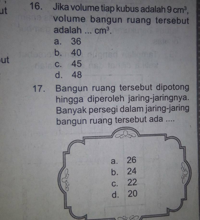 ut
16. Jika volume tiap kubus adalah 9cm^3, 
volume bangun ruang tersebut
adalah _ cm^3.
a. 36
b. 40
ut
c. 45
d. 48
17. Bangun ruang tersebut dipotong
hingga diperoleh jaring-jaringnya.
Banyak persegi dalam jaring-jaring
bangun ruang tersebut ada ....