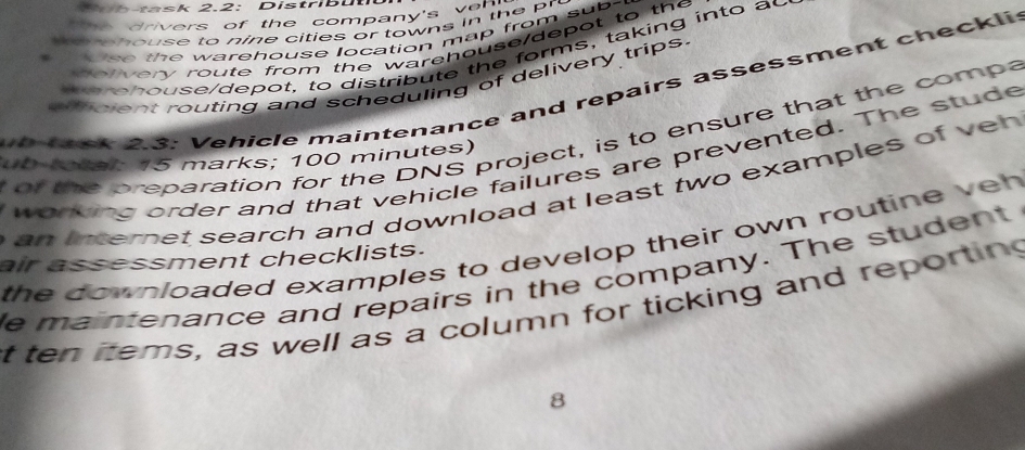 ta sk 2.2: Distri u 
t he drivers of the company's von 
o o house to nine cities or towns in the r 
se the warehouse location map from sub- 
o o very route from the warehouse/depot to the 
e h o u s e/depot, to distribute the forms, taking into ad 
efcient routing and scheduling of delivery trips. 
k2 s: Vehicle maintenance and repairs assessment checklis 
of the preparation for the DNS project, is to ensure that the compa 
ub total: 15 marks; 100 minutes) working order and that vehicle failures are prevented. The stude 
n internet search and download at least two examples of ve h 
the downloaded examples to develop their own routine veh 
air assessment checklists. 
e maintenance and repairs in the company. The student 
t ten items, as well as a column for ticking and reporting 
8