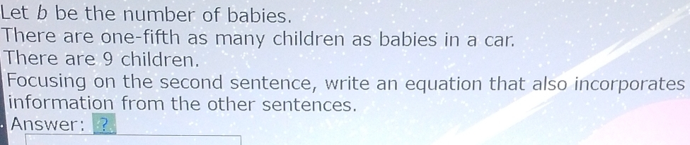 Let b be the number of babies. 
There are one-fifth as many children as babies in a car. 
There are 9 children. 
Focusing on the second sentence, write an equation that also incorporates 
information from the other sentences. 
Answer: ?