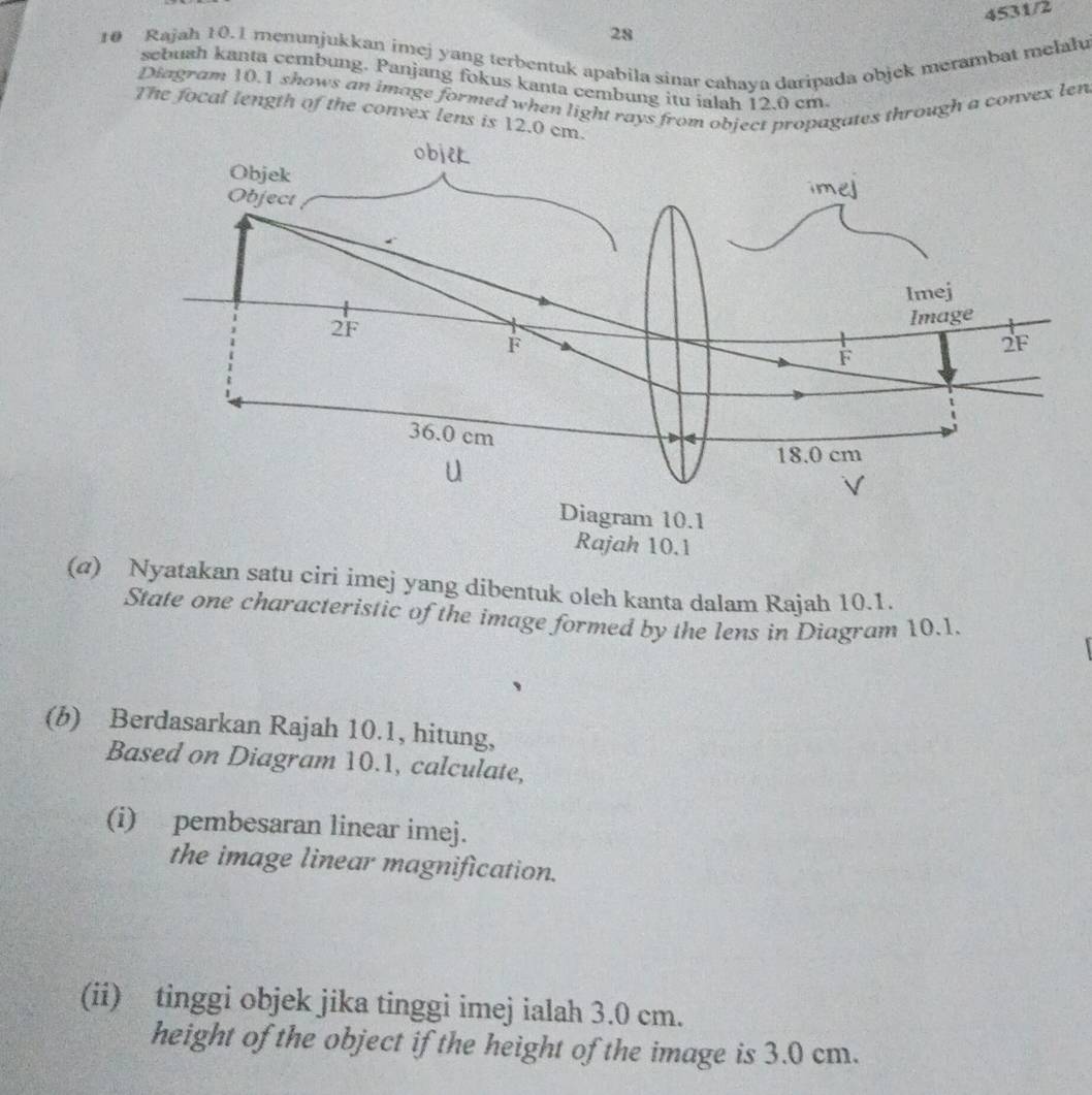 4531/2 
28 
10 Rajah 10.1 menunjukkan imej yang terbentuk apabila sinar cahaya daripada objek merambat melału 
sebush kanta cembung. Panjang fokus kanta cembung itu ialah 12.0 cm
Diagram 10.1 shows an image formed when light rays from object propagates through a convex len 
The focal length of the convex lens is 12. 
(a) Nyatakan satu ciri imej yang dibentuk oleh kanta dalam Rajah 10.1. 
State one characteristic of the image formed by the lens in Diagram 10.1. 
(b) Berdasarkan Rajah 10.1, hitung, 
Based on Diagram 10.1, calculate, 
(i) pembesaran linear imej. 
the image linear magnification. 
(ii) tinggi objek jika tinggi imej ialah 3.0 cm. 
height of the object if the height of the image is 3.0 cm.