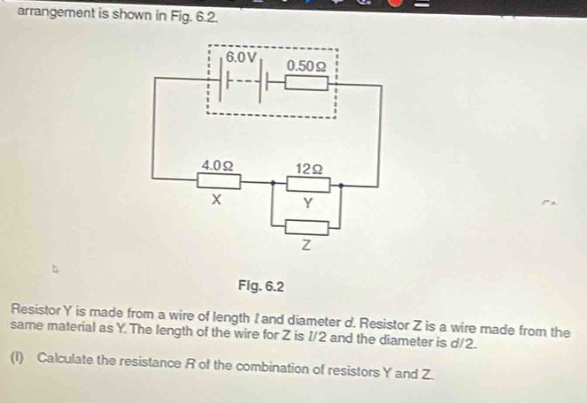 arrangement is shown in Fig. 6.2. 
Fig. 6.2 
Resistor Y is made from a wire of length I and diameter d. Resistor Z is a wire made from the 
same material as Y. The length of the wire for Z is 1/2 and the diameter is d/2. 
(I) Calculate the resistance R of the combination of resistors Y and Z