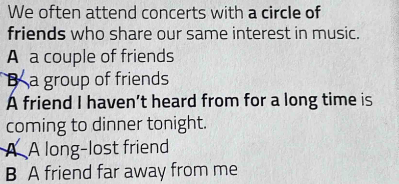 We often attend concerts with a circle of
friends who share our same interest in music.
A a couple of friends
Ba group of friends
A friend I haven’t heard from for a long time is
coming to dinner tonight.
A A long-lost friend
B A friend far away from me