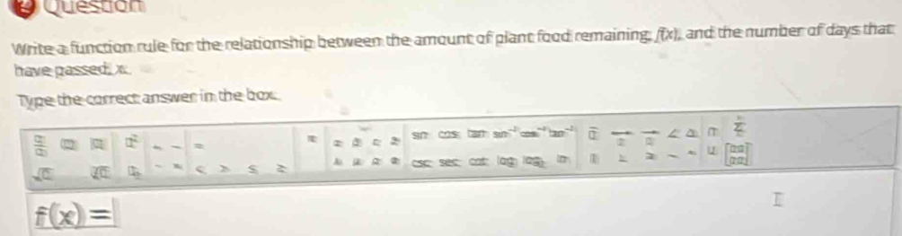 Question 
Write a function rule for the relationship between the amount of plant food remaining, (x), and the number of days that 
have passed, x
Type the correct answer in the box. 
 □ /□   α a^2 = sn costan sin^(-1) m^(-1) overline a^((πT sumlimits _10))_ 20 
sqrt(0)  en □ e s 2 sec cos □ □ 1 u 
_ f(x)=|