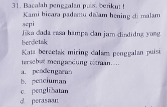 Bacalah penggalan puisi berikut !
Kami bicara padamu dalam hening di malam
sepi
Jika dada rasa hampa dan jam dindidng yang
berdetak
Kata bercetak miring dalam penggalan puisi
tersebut mengandung citraan….
a. pendengaran
b. penciuman
c. penglihatan
d. perasaan