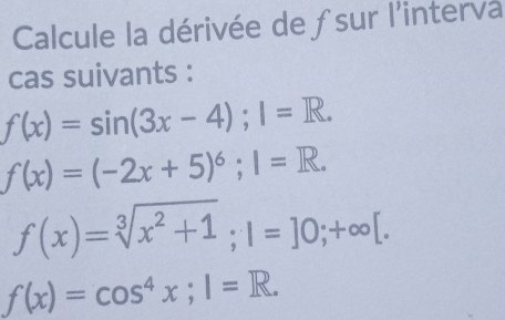 Calcule la dérivée de ƒsur l'interva 
cas suivants :
f(x)=sin (3x-4); 1=R.
f(x)=(-2x+5)^6; I=R.
f(x)=sqrt[3](x^2+1); 1=]0;+∈fty [.
f(x)=cos^4x; I=R.