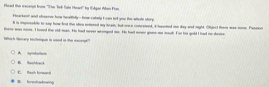 Read the excerpt from ''The Tell-Tale Heart'' by Edgar Allan Poe.
Hearken! and observe how healthily—how calmly I can tell you the whole story.
It is impossible to say how first the idea entered my brain; but once conceived, it haunted me day and night. Object there was none. Passion
there was none. I loved the old man. He had never wronged me. He had never given me insult. For his gold I had no desire.
Which literary technique is used in the excerpt?
A. symbolism
B. flashback
C. flash forward
D. foreshadowing