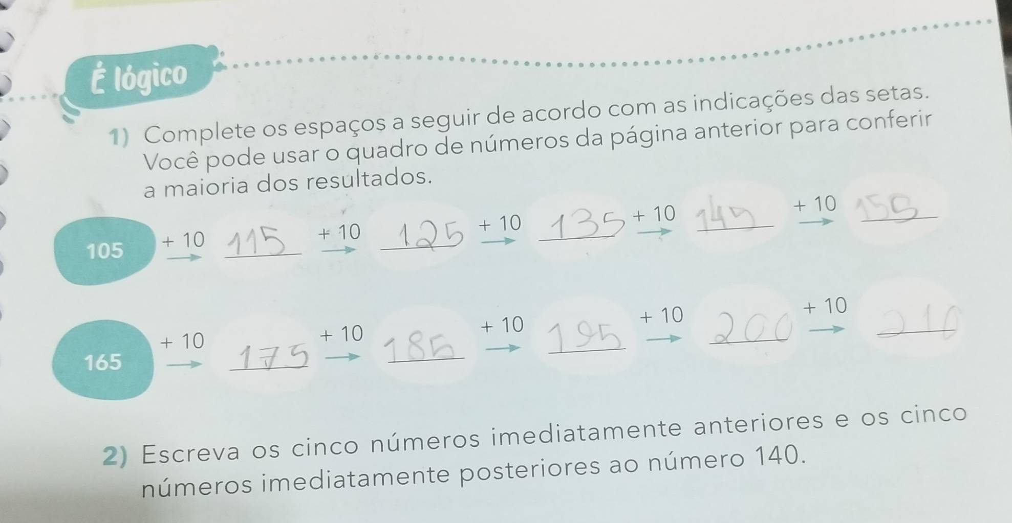 É lógico 
1) Complete os espaços a seguir de acordo com as indicações das setas. 
Você pode usar o quadro de números da página anterior para conferir 
a maioria dos resultados.
+ 10
+ 10
_
+ 10
105
_
+ 10
_
+ 10
_ 
_
+ 10 + 10
+ 10 + 10
+ 10
165
_ 
_ 
_ 
_ 
_ 
2) Escreva os cinco números imediatamente anteriores e os cinco 
números imediatamente posteriores ao número 140.