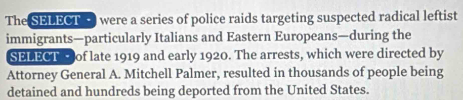 The SELECTE were a series of police raids targeting suspected radical leftist 
immigrants—particularly Italians and Eastern Europeans—during the 
SELECT of late 1919 and early 1920. The arrests, which were directed by 
Attorney General A. Mitchell Palmer, resulted in thousands of people being 
detained and hundreds being deported from the United States.