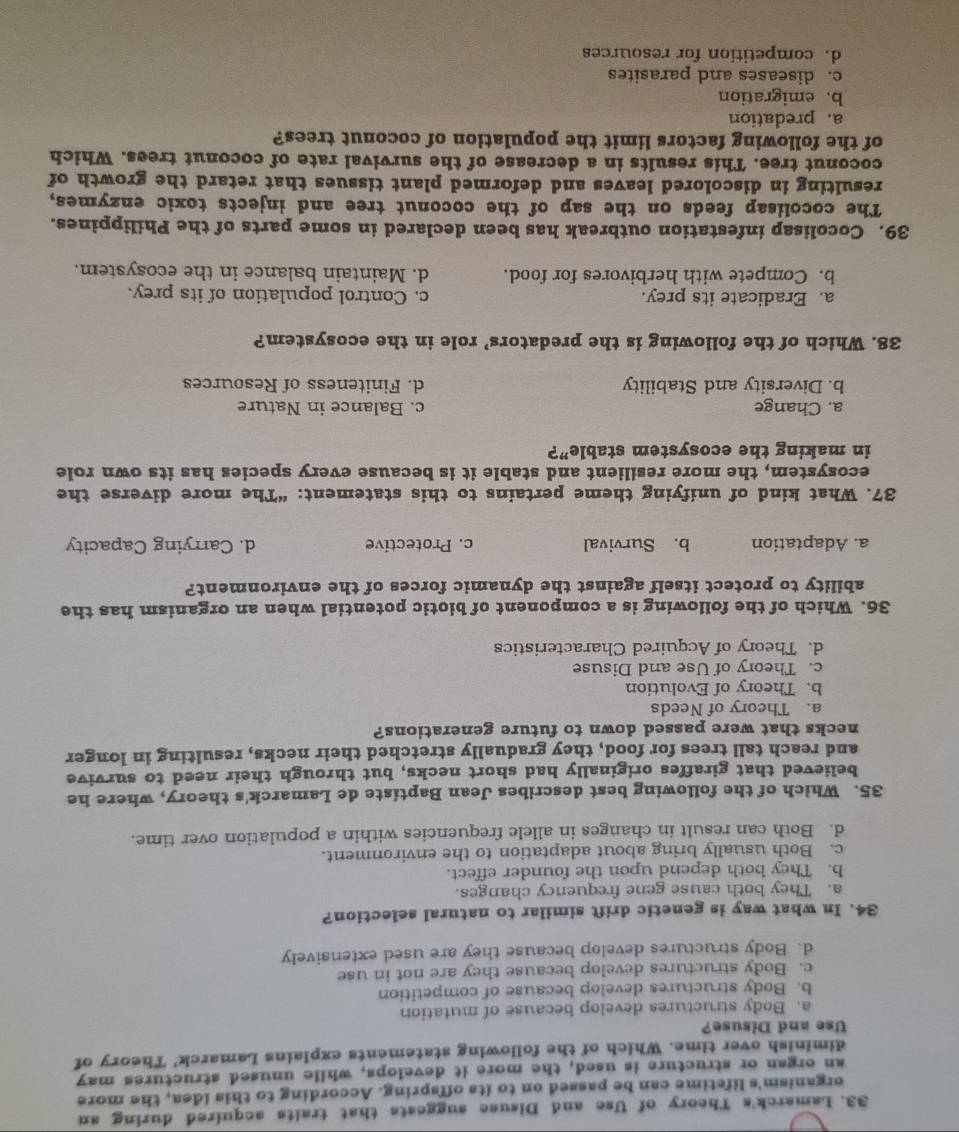 Lamarck's Theory of Use and Disuse suggests that traits acquired during an
organism's lifetime can be passed on to its offspring. According to this idea, the more
an organ or structure is used, the more it develops, while unused structures may
diminish over time. Which of the following statements explains Lamarck' Theory of
Use and Disuse?
a. Body structures develop because of mutation
b. Body structures develop because of competition
c. Body structures develop because they are not in use
d. Body structures develop because they are used extensively
34. In what way is genetic drift similar to natural selection?
a. They both cause gene frequency changes.
b. They both depend upon the founder effect.
c. Both usually bring about adaptation to the environment.
d. Both can result in changes in allele frequencies within a population over time.
35. Which of the following best describes Jean Baptiste de Lamarck's theory, where he
believed that giraffes originally had short necks, but through their need to survive
and reach tall trees for food, they gradually stretched their necks, resulting in longer
necks that were passed down to future generations?
a. Theory of Needs
b. Theory of Evolution
c. Theory of Use and Disuse
d. Theory of Acquired Characteristics
36. Which of the following is a component of biotic potential when an organism has the
ability to protect itself against the dynamic forces of the environment?
a. Adaptation b. Survival c. Protective d. Carrying Capacity
37. What kind of unifying theme pertains to this statement: “The more diverse the
ecosystem, the more resilient and stable it is because every species has its own role
in making the ecosystem stable”?
a. Change c. Balance in Nature
b. Diversity and Stability d. Finiteness of Resources
38. Which of the following is the predators’ role in the ecosystem?
a. Eradicate its prey. c. Control population of its prey.
b. Compete with herbivores for food. d. Maintain balance in the ecosystem.
39. Cocolisap infestation outbreak has been declared in some parts of the Philippines.
The cocolisap feeds on the sap of the coconut tree and injects toxic enzymes,
resulting in discolored leaves and deformed plant tissues that retard the growth of
coconut tree. This results in a decrease of the survival rate of coconut trees. Which
of the following factors limit the population of coconut trees?
a.predation
b. emigration
c. diseases and parasites
d. competition for resources