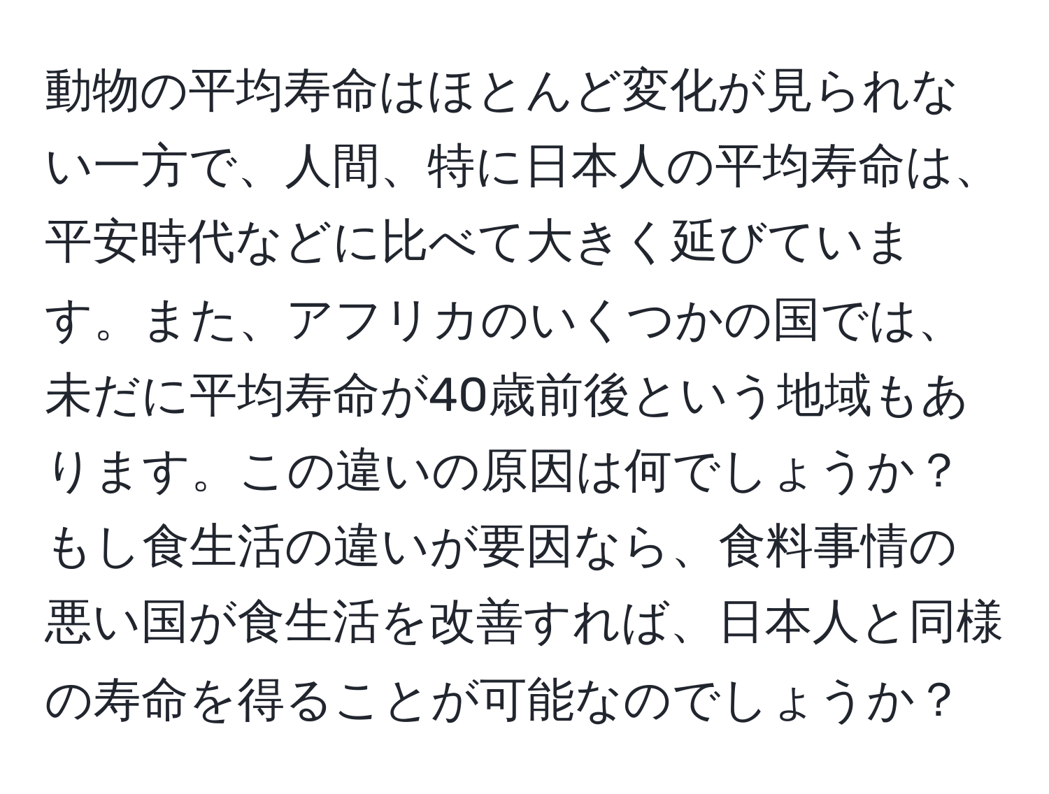 動物の平均寿命はほとんど変化が見られない一方で、人間、特に日本人の平均寿命は、平安時代などに比べて大きく延びています。また、アフリカのいくつかの国では、未だに平均寿命が40歳前後という地域もあります。この違いの原因は何でしょうか？もし食生活の違いが要因なら、食料事情の悪い国が食生活を改善すれば、日本人と同様の寿命を得ることが可能なのでしょうか？