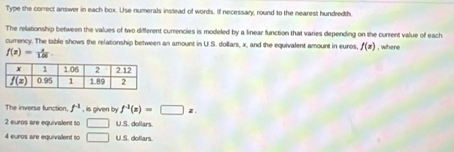 Type the correct answer in each box. Use numerals instead of words. If necessary, round to the nearest hundredth.
The relationship between the values of two different currencies is modeled by a linear function that varies depending on the current value of each
currency. The table shows the relationship between an amount in U.S. dollars, x, and the equivalent amount in euros, f(x) , where
f(z)= a/1.06 .
The inverse function, f^(-1) , is given by f^(-1)(x)=□ x.
2 euros are equivalent to □ U.S. dollars.
4 euros are equivalent to □ U.S. dollars.