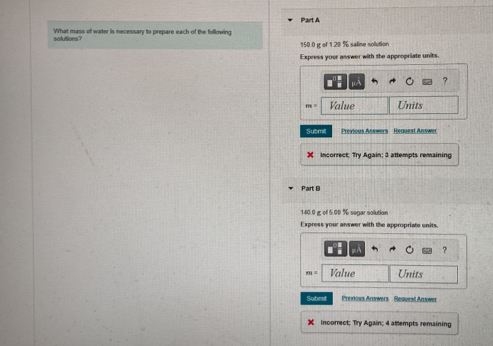 What mass of water is necessary to prepare each of the following 
solutions 150.0g of 1.20 % saline solution 
Express your answer with the appropriate units. 
? 
Value Units 
Submil Previous Answers Request Answer 
X Incorrect; Try Again; 3 attempts remaining 
Part B
140.0 g of 5.00 % segar solution 
Express your answer with the appropriate units. 
?
m= Value Units 
Subrt Preious Answers Request Answer 
X incorrect; Try Again; 4 attlempts remaining