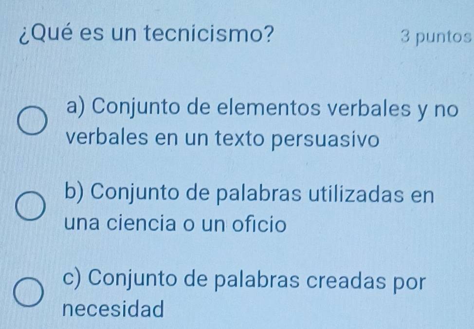 ¿Qué es un tecnicismo? 3 puntos
a) Conjunto de elementos verbales y no
verbales en un texto persuasivo
b) Conjunto de palabras utilizadas en
una ciencia o un oficio
c) Conjunto de palabras creadas por
necesidad