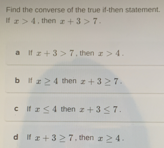 Find the converse of the true if-then statement.
If x>4 , then x+3>7.
a lf x+3>7 , then x>4.
bùlf x≥ 4 then x+3≥ 7.
c lf x≤ 4 then x+3≤ 7.
d lf x+3≥ 7 , then x≥ 4.