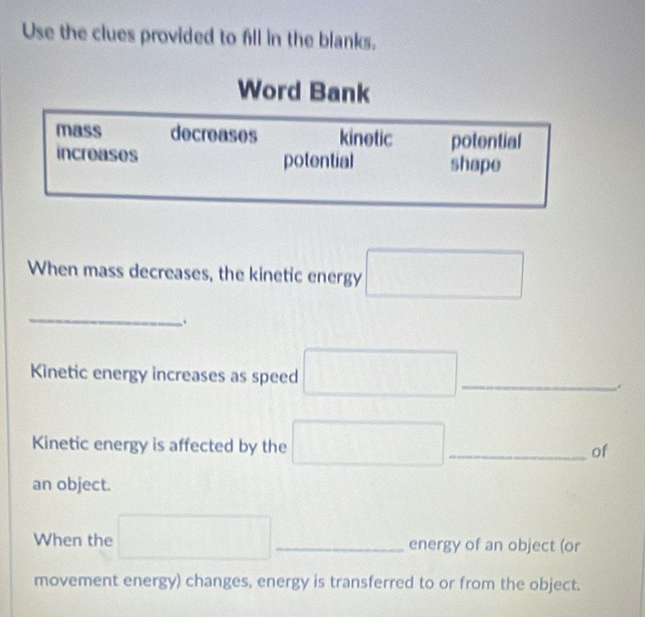 Use the clues provided to fill in the blanks. 
When mass decreases, the kinetic energy □ 
_ 
、 
Kinetic energy increases as speed □ _ 
Kinetic energy is affected by the □ _ of 
an object. 
When the □ _ energy of an object (or 
movement energy) changes, energy is transferred to or from the object.