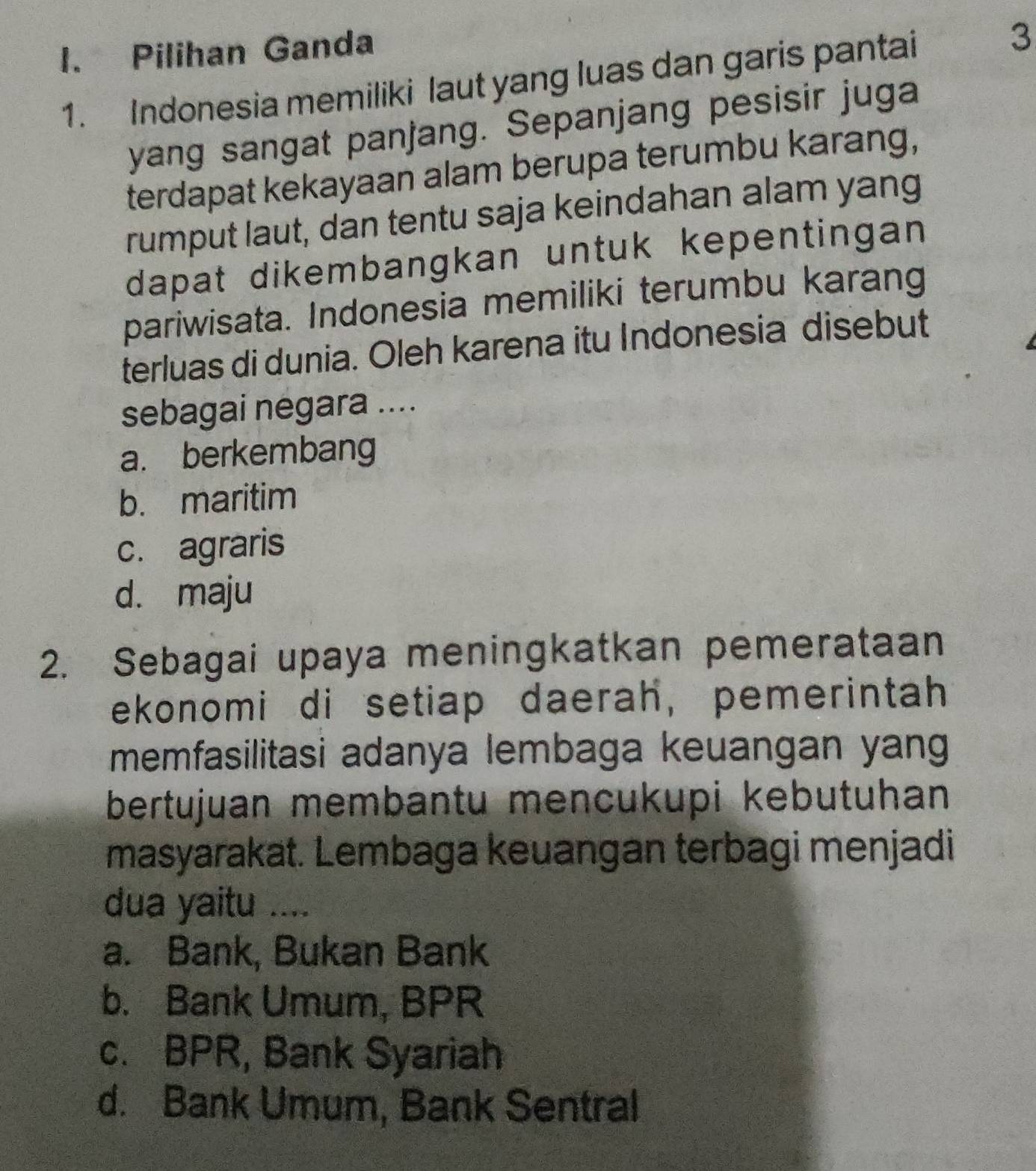 Pilihan Ganda
1. Indonesia memiliki laut yang luas dan garis pantai 3
yang sangat panjang. Sepanjang pesisir juga
terdapat kekayaan alam berupa terumbu karang,
rumput laut, dan tentu saja keindahan alam yang
dapat dikembangkan untuk kepentingan 
pariwisata. Indonesia memiliki terumbu karang
terluas di dunia. Oleh karena itu Indonesia disebut
sebagai negara ....
a. berkembang
b. maritim
c. agraris
d. maju
2. Sebagai upaya meningkatkan pemerataan
ekonomi di setiap daerah, pemerintah
memfasilitasi adanya lembaga keuangan yang
bertujuan membantu mencukupi kebutuhan
masyarakat. Lembaga keuangan terbagi menjadi
dua yaitu ....
a. Bank, Bukan Bank
b. Bank Umum, BPR
c. BPR, Bank Syariah
d. Bank Umum, Bank Sentral