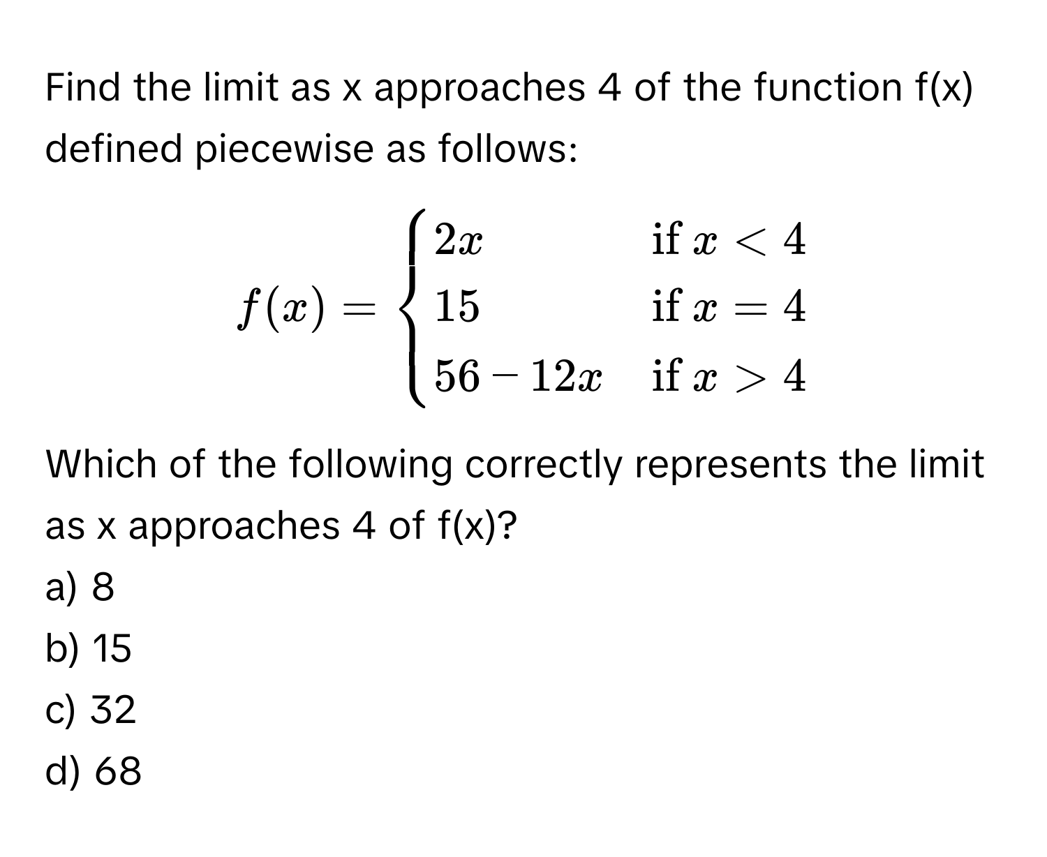 Find the limit as x approaches 4 of the function f(x) defined piecewise as follows:

$f(x) = begincases
2x & if  x < 4 
15 & if  x = 4 
56 - 12x & if  x > 4
endcases$

Which of the following correctly represents the limit as x approaches 4 of f(x)?
a) 8
b) 15
c) 32
d) 68