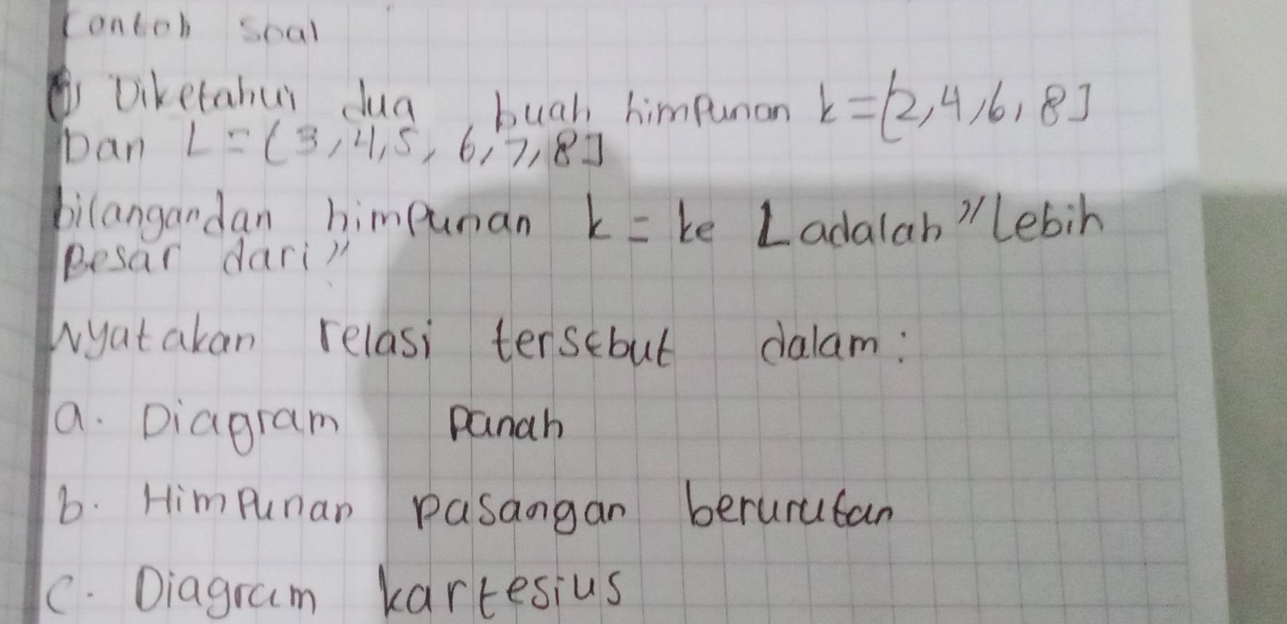 Contch scal
Diketahur dua bugh himpunan k=(2,4,6,8)
Dan L= 3,4,5,6,7,8
bilangandan himpuman k= ke Ladalah 'Lebih
Besar darin
wyatakan relasi tersebul dalam:
a. Diagram panah
b. Himpunan pasangan berurucan
C. Diagram kartesius