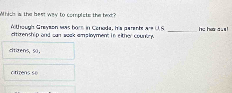 Which is the best way to complete the text?
_
Although Grayson was born in Canada, his parents are U.S. he has dual
citizenship and can seek employment in either country.
citizens, so,
citizens so