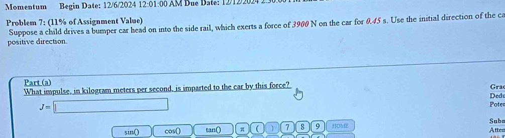 Momentum Begin Date: 12/6/2024 12:01:00 AM Due Date: 12/12/2024 2:30 
Problem 7: (11% of Assignment Value) Suppose a child drives a bumper car head on into the side rail, which exerts a force of 3900 N on the car for 0.45 s. Use the initial direction of the ca 
positive direction. 
Part (a) 
What impulse, in kilogram meters per second, is imparted to the car by this force? Gra 
Ded
J=□
Poter 
Subr 
sin() cos () tan () π ( ) 7 8 9 HOM E Atten