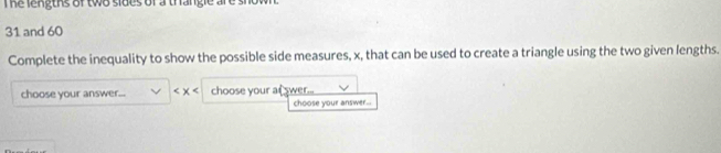 The lengths of two sides of a thangle are si
31 and 60
Complete the inequality to show the possible side measures, x, that can be used to create a triangle using the two given lengths. 
choose your answer... choose your at wer... 
choose your answer...