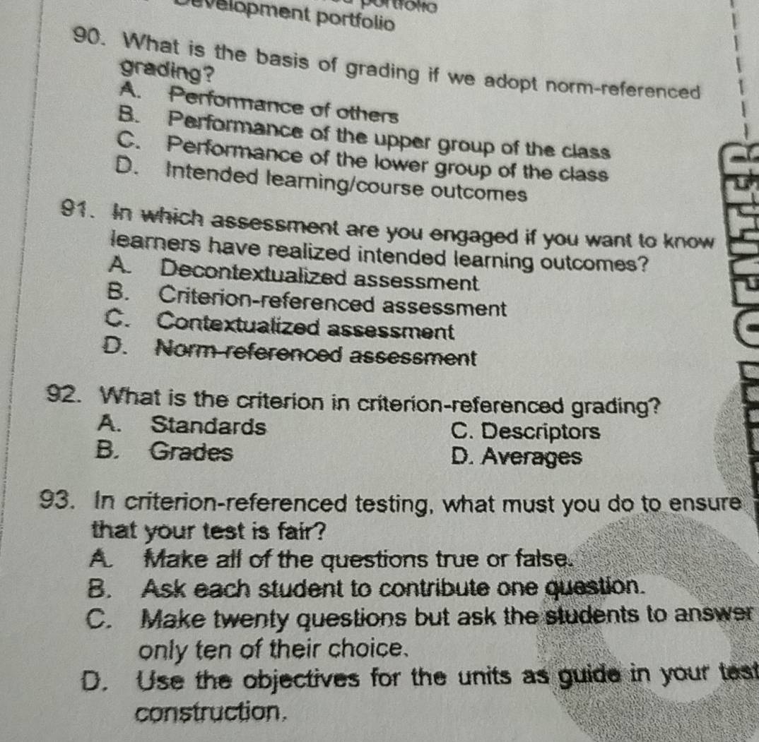 Development portfolio
90. What is the basis of grading if we adopt norm-referenced
grading?
A. Performance of others
B. Performance of the upper group of the class
C. Performance of the lower group of the class
D. Intended learning/course outcomes
91. In which assessment are you engaged if you want to know
learners have realized intended learning outcomes?
A. Decontextualized assessment
B. Criterion-referenced assessment
C. Contextualized assessment
D. Norm referenced assessment
92. What is the criterion in criterion-referenced grading?
A. Standards C. Descriptors
B. Grades D. Averages
93. In criterion-referenced testing, what must you do to ensure
that your test is fair ?
A Make all of the questions true or false.
B. Ask each student to contribute one question.
C. Make twenty questions but ask the students to answer
only ten of their choice.
D. Use the objectives for the units as guide in your tast
construction.