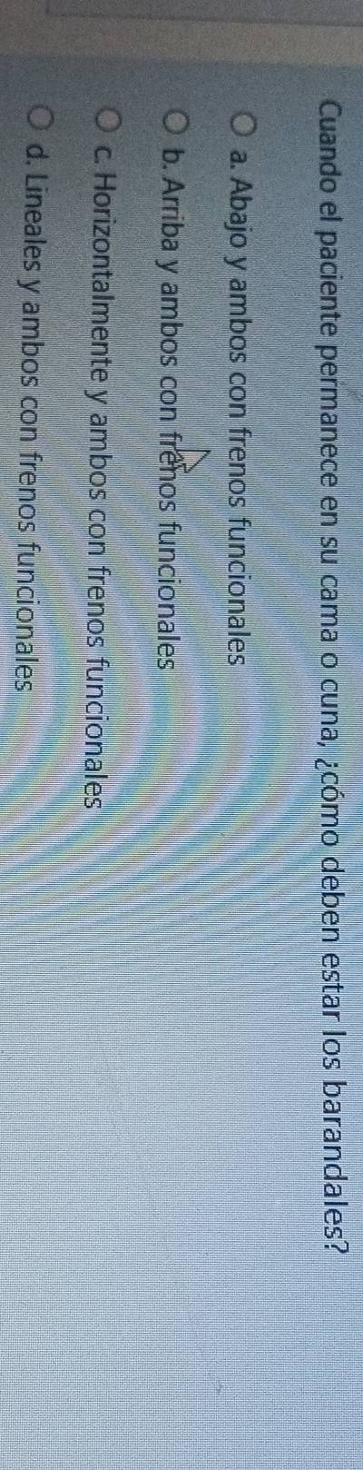 Cuando el paciente permanece en su cama o cuna, ¿cómo deben estar los barandales?
a. Abajo y ambos con frenos funcionales
b. Arriba y ambos con frenos funcionales
c. Horizontalmente y ambos con frenos funcionales
d. Lineales y ambos con frenos funcionales