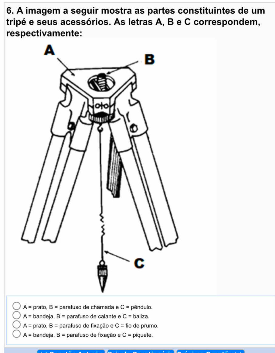 A imagem a seguir mostra as partes constituintes de um
tripé e seus acessórios. As letras A, B e C correspondem,
respectivamente:
A= prato, B= parafuso de chamada e C= pêndulo.
A= bandeja, B= parafuso de calante e C= baliza.
A= prato, B= parafuso de fixação e C= fio de prumo.
A= bandeja, B= parafuso de fixação e C= piquete.