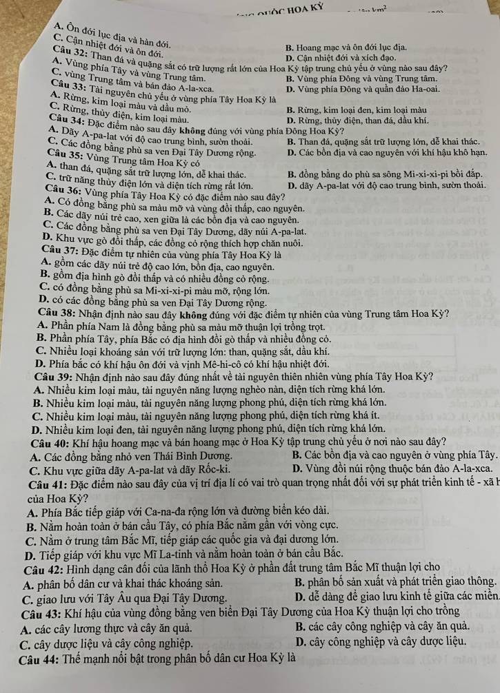 cm _ vm^2
A. Ôn đới lục địa và hàn đới.
C. Cận nhiệt đới và ôn đới
B. Hoang mạc và ôn đới lục địa.
D. Cận nhiệt đới và xích đạo.
Câu 32: Than đá và quặng sắt có trữ lượng rất lớn của Hoa Kỳ tập trung chủ yếu ở vùng nảo sau đây?
A. Vùng phía Tây và vùng Trung tâm.
B. Vùng phía Đông và vùng Trung tâm.
C. vùng Trung tầm và bán đảo A-la-xca.
D. Vùng phía Đông và quần đảo Ha-oai.
Câu 33: Tài nguyên chủ yếu ở vùng phía Tây Hoa Kỳ là
A. Rừng, kim loại màu và dầu mỏ,
B. Rừng, kim loại đen, kim loại màu
C. Rừng, thủy điện, kim loại màu.
D. Rừng, thủy điện, than đá, dầu khí.
Câu 34: Đặc điểm nào sau đây không đúng với vùng phía Đông Hoa Kỳ?
A. Dãy A-pa-lat với độ cao trung bình, sườn thoải. B. Than đá, quặng sắt trữ lượng lớn, dễ khai thác.
C. Các đồng bằng phù sa ven Đại Tây Dương rộng. D. Các bồn địa và cao nguyên với khí hậu khô hạn.
Câu 35: Vùng Trung tâm Hoa Kỳ có
A. than đá, quặng sắt trữ lượng lớn, dễ khai thác, B. đồng bằng do phù sa sông Mi-xi-xi-pi bồi đắp.
C. trừ năng thủy điện lớn và diện tích rừng rất lớn. D. dãy A-pa-lat với độ cao trung bình, sườn thoải.
Câu 36: Vùng phía Tây Hoa Kỳ có đặc điểm nào sau đây?
A. Có đồng bằng phù sa màu mỡ và vùng đồi thấp, cao nguyên.
B. Các dãy núi trẻ cao, xen giữa là các bồn địa và cao nguyên.
C. Các đồng bằng phù sa ven Đại Tây Dương, dãy núi A-pa-lat.
D. Khu vực gò đồi thấp, các đồng cỏ rộng thích hợp chăn nuôi.
Câu 37: Đặc điểm tự nhiên của vùng phía Tây Hoa Kỳ là
A. gồm các dãy núi trẻ độ cao lớn, bồn địa, cao nguyên.
B. gồm địa hình gò đồi thấp và có nhiều đồng cỏ rộng.
C. có đồng bằng phù sa Mi-xi-xi-pi màu mỡ, rộng lớn.
D. có các đồng bằng phù sa ven Đại Tây Dương rộng.
Câu 38: Nhận định nào sau đây không đúng với đặc điểm tự nhiên của vùng Trung tâm Hoa Kỳ?
A. Phần phía Nam là đồng bằng phù sa màu mỡ thuận lợi trồng trọt.
B. Phần phía Tây, phía Bắc có địa hình đồi gò thấp và nhiều đồng cỏ.
C. Nhiều loại khoáng sản với trữ lượng lớn: than, quặng sắt, dầu khí.
D. Phía bắc có khí hậu ôn đới và vịnh Mê-hi-cô có khí hậu nhiệt đới.
Câu 39: Nhận định nào sau đây đúng nhất về tài nguyên thiên nhiên vùng phía Tây Hoa Kỳ?
A. Nhiều kim loại màu, tài nguyên năng lượng nghèo nàn, diện tích rừng khá lớn.
B. Nhiều kim loại màu, tài nguyên năng lượng phong phú, diện tích rừng khá lớn.
C. Nhiều kim loại màu, tài nguyên năng lượng phong phú, diện tích rừng khá ít.
D. Nhiều kim loại đen, tài nguyên năng lượng phong phú, diện tích rừng khá lớn.
Câu 40: Khí hậu hoang mạc và bán hoang mạc ở Hoa Kỳ tập trung chủ yếu ở nơi nào sau đây?
A. Các đồng bằng nhỏ ven Thái Bình Dương. B. Các bồn địa và cao nguyên ở vùng phía Tây.
C. Khu vực giữa dãy A-pa-lat và dãy Rốc-ki. D. Vùng đồi núi rộng thuộc bán đảo A-la-xca.
Câu 41: Đặc điểm nào sau đây của vị trí địa lí có vai trò quan trọng nhất đối với sự phát triển kinh tế - xã h
của Hoa Kỳ?
A. Phía Bắc tiếp giáp với Ca-na-đa rộng lớn và đường biển kéo dài.
B. Nằm hoàn toàn ở bán cầu Tây, có phía Bắc nằm gần với vòng cực.
C. Nằm ở trung tâm Bắc Mĩ, tiếp giáp các quốc gia và đại dương lớn.
D. Tiếp giáp với khu vực Mĩ La-tinh và nằm hoàn toàn ở bán cầu Bắc.
Câu 42: Hình dạng cân đối của lãnh thổ Hoa Kỳ ở phần đất trung tâm Bắc Mĩ thuận lợi cho
A. phân bố dân cư và khai thác khoáng sản. B. phân bố sản xuất và phát triển giao thông.
C. giao lưu với Tây Âu qua Đại Tây Dương.  D. dễ dàng đề giao lưu kinh tế giữa các miền
Câu 43: Khí hậu của vùng đồng bằng ven biển Đại Tây Dương của Hoa Kỳ thuận lợi cho trồng
A. các cây lương thực và cây ăn quả. B. các cây công nghiệp và cây ăn quả.
C. cây dược liệu và cây công nghiệp. D. cây công nghiệp và cây dược liệu.
Câu 44: Thế mạnh nổi bật trong phân bố dân cư Hoa Kỳ là