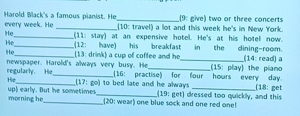 Harold Black's a famous pianist. He_ (9: give) two or three concerts 
every week. He _(10: travel) a lot and this week he's in New York. 
He_ (11: stay) at an expensive hotel. He's at his hotel now. 
He_ (12: have) his breakfast in the dining-room. 
He_ (13: drink) a cup of coffee and he_ (14: read) a 
newspaper. Harold's always very busy. He_ (15: play) the piano 
regularly. He_ (16: practise) for four hours every day. 
He_ (17: go) to bed late and he always _(18: get 
up) early. But he sometimes_ (19: get) dressed too quickly, and this 
morning he_ (20: wear) one blue sock and one red one!