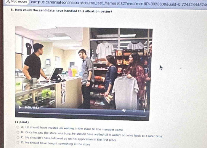 Not secure campus, careersafeonline.com/course_test_frames et.k2? enrolimentID=392 8808&uuid=0.72442444 874
6. How could the candidate have handled this situation better?
A. He should have insisted on waiting in the store till the manager came
B. Once he saw the store was busy, he should have waited till it wasn't or come back at a later time
C. He shouldn't have followed up on his application in the first place
D. He should have bought something at the store